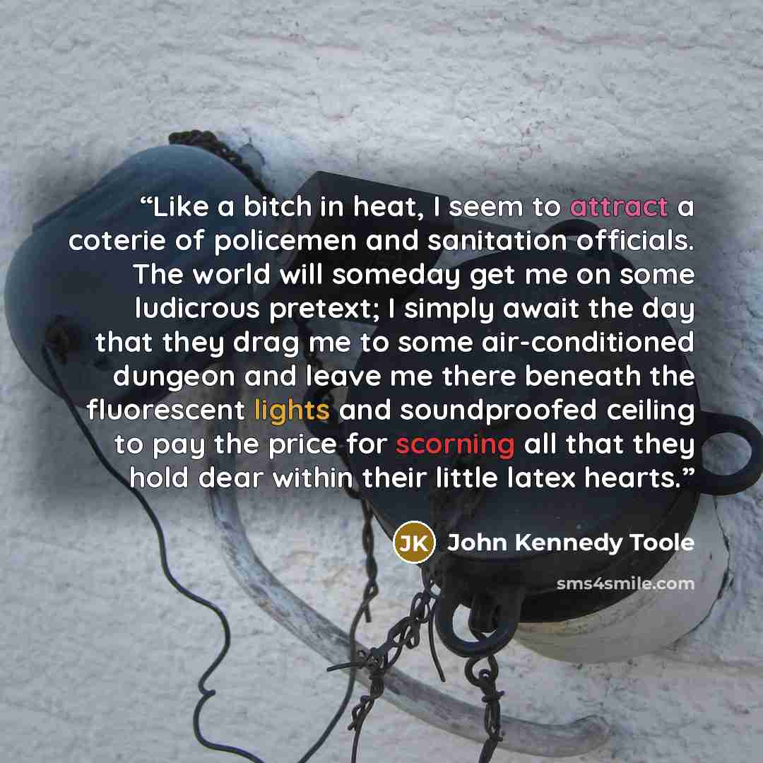 “Like a bitch in heat, I seem to attract a coterie of policemen and sanitation officials. The world will someday get me on some ludicrous pretext; I simply await the day that they drag me to some air-conditioned dungeon and leave me there beneath the fluorescent lights and soundproofed ceiling to…” quote by John Kennedy Toole