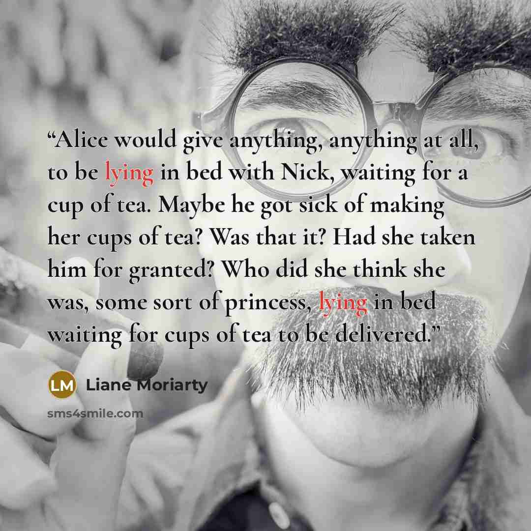 “Alice would give anything, anything at all, to be lying in bed with Nick, waiting for a cup of tea. Maybe he got sick of making her cups of tea? Was that it? Had she taken him for granted? Who did she think she was, some sort of princess, lying in bed waiting for cups of tea to be delivered.” quote by Liane Moriarty