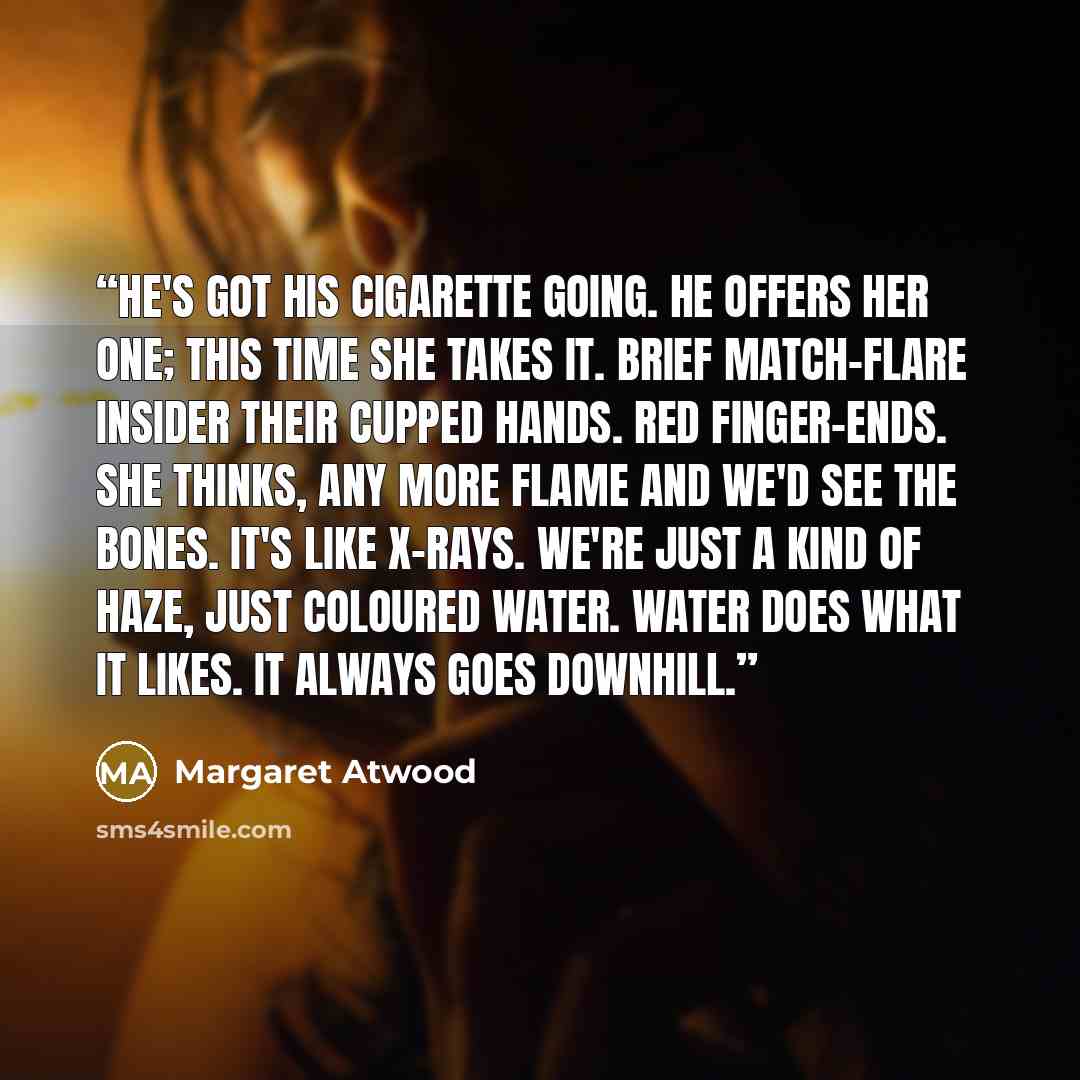 “He's got his cigarette going. He offers her one; this time she takes it. Brief match-flare insider their cupped hands. Red finger-ends. She thinks, Any more flame and we'd see the bones. It's like X-rays. We're just a kind of haze, just coloured water. Water does what it likes. It always goes…” quote by Margaret Atwood
