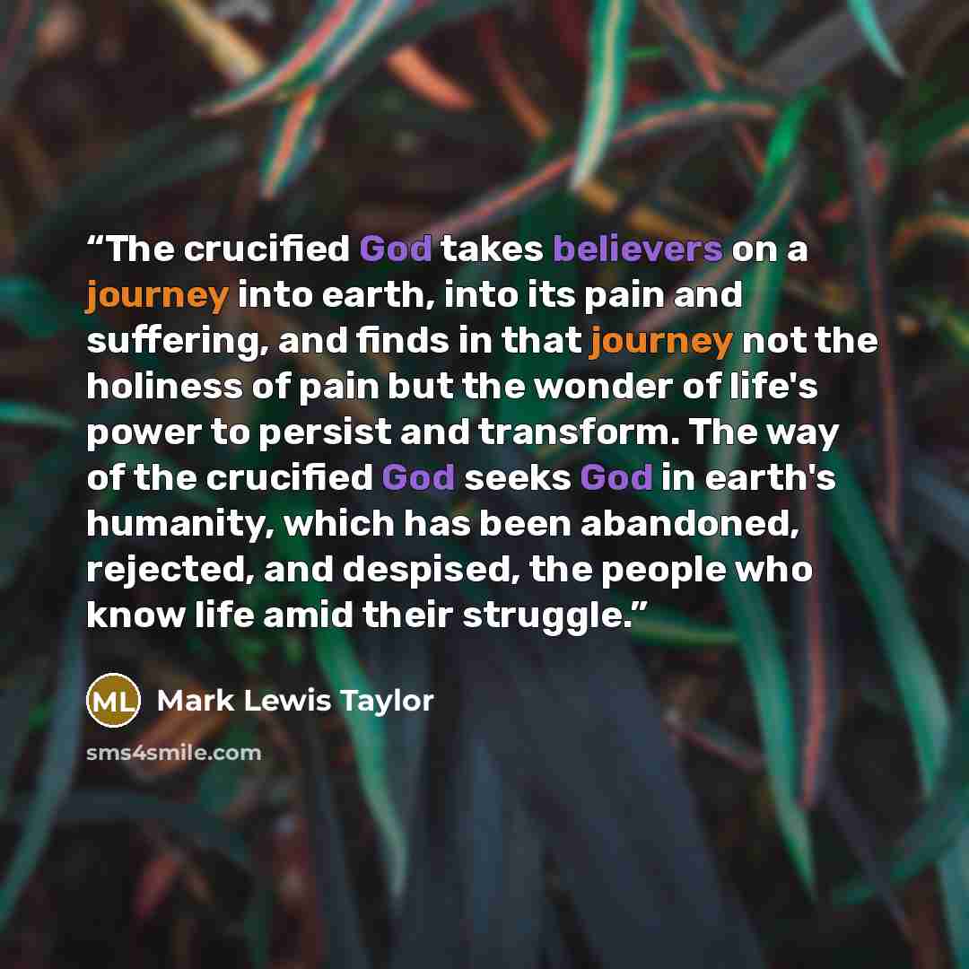 “The crucified God takes believers on a journey into earth, into its pain and suffering, and finds in that journey not the holiness of pain but the wonder of life's power to persist and transform. The way of the crucified God seeks God in earth's humanity, which has been abandoned, rejected, and…” quote by Mark Lewis Taylor