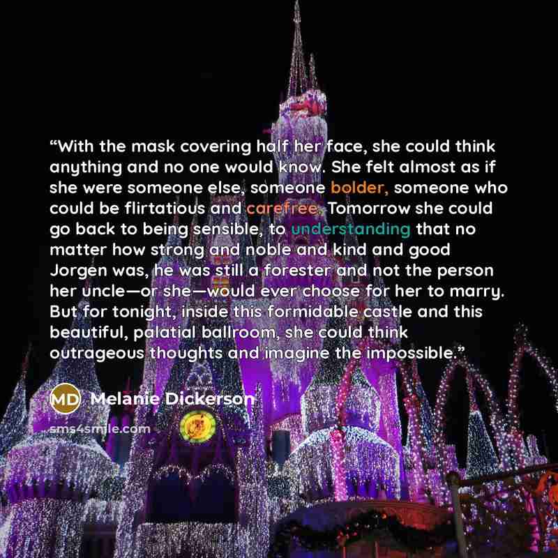“With the mask covering half her face, she could think anything and no one would know. She felt almost as if she were someone else, someone bolder, someone who could be flirtatious and carefree. Tomorrow she could go back to being sensible, to understanding that no matter how strong and noble and…” quote by Melanie Dickerson
