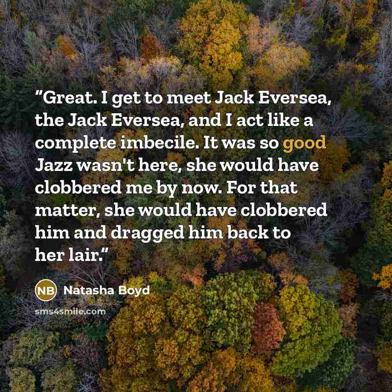“Great. I get to meet Jack Eversea, the Jack Eversea, and I act like a complete imbecile. It was so good Jazz wasn't here, she would have clobbered me by now. For that matter, she would have clobbered him and dragged him back to her lair.” quote by Natasha Boyd
