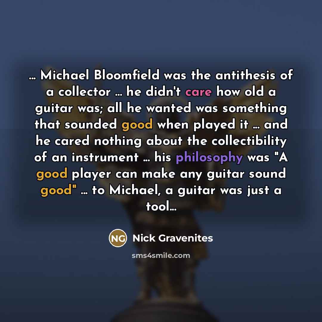 “... Michael Bloomfield was the antithesis of a collector ... he didn't care how old a guitar was; all he wanted was something that sounded good when played it ... and he cared nothing about the collectibility of an instrument ... his philosophy was "A good player can make any guitar sound good"…” quote by Nick Gravenites