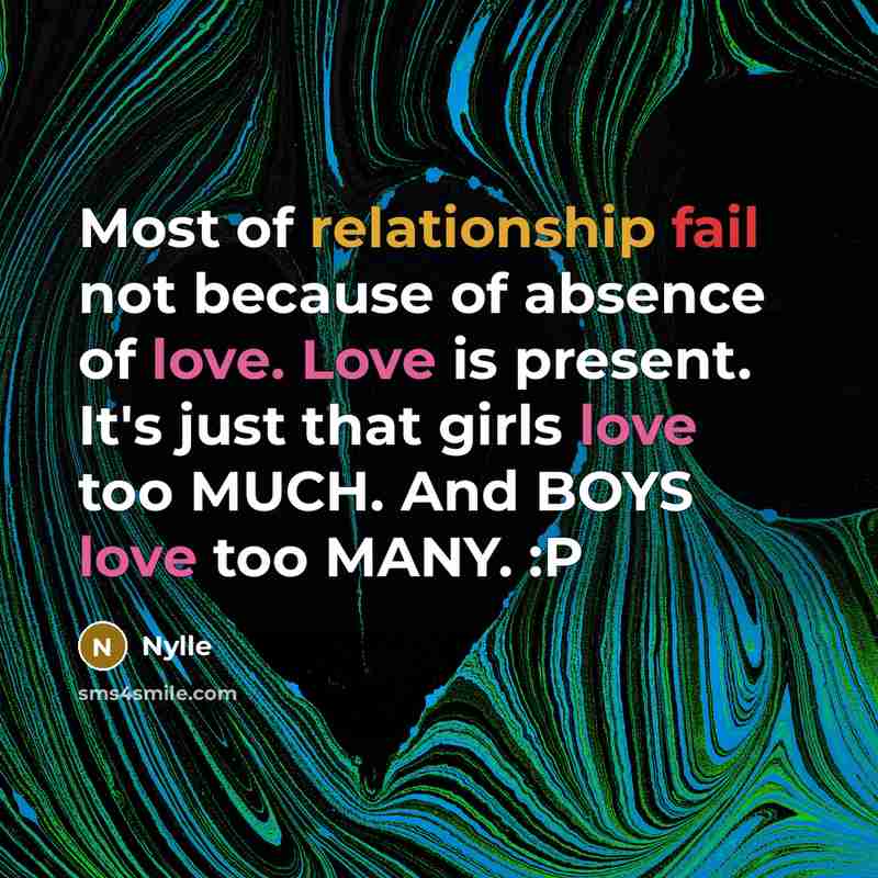 “Most of relationship fail not because of absence of love. Love is present. It's just that girls love too MUCH. And BOYS love too MANY. :P” quote by Nylle