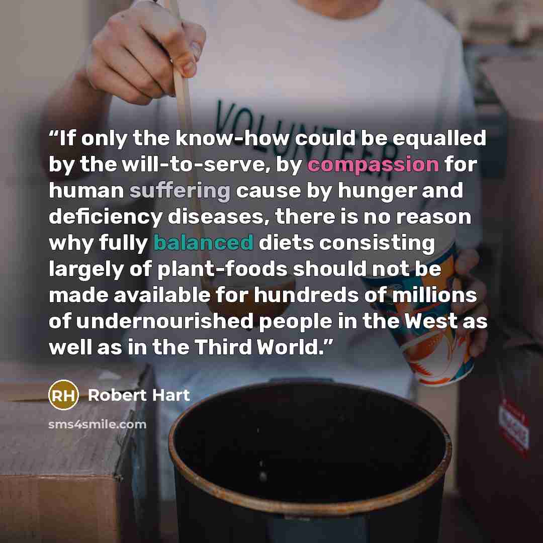 “If only the know-how could be equalled by the will-to-serve, by compassion for human suffering cause by hunger and deficiency diseases, there is no reason why fully balanced diets consisting largely of plant-foods should not be made available for hundreds of millions of undernourished people in…” quote by Robert Hart