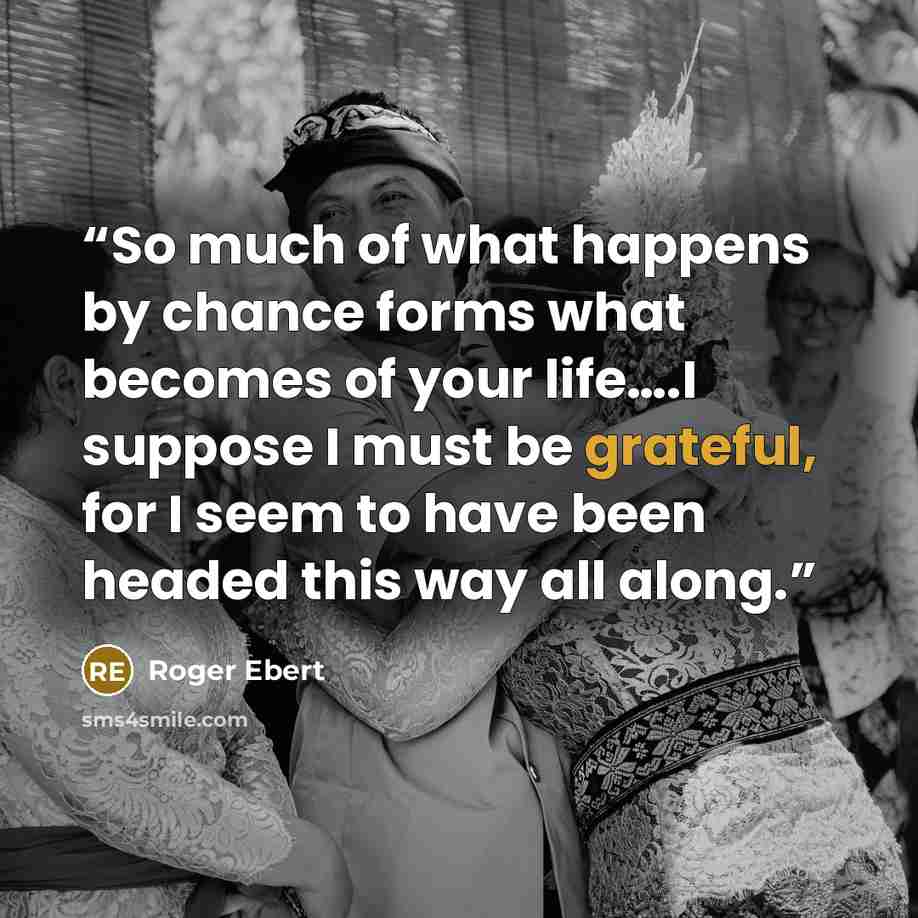 “So much of what happens by chance forms what becomes of your life….I suppose I must be grateful, for I seem to have been headed this way all along.” quote by Roger Ebert