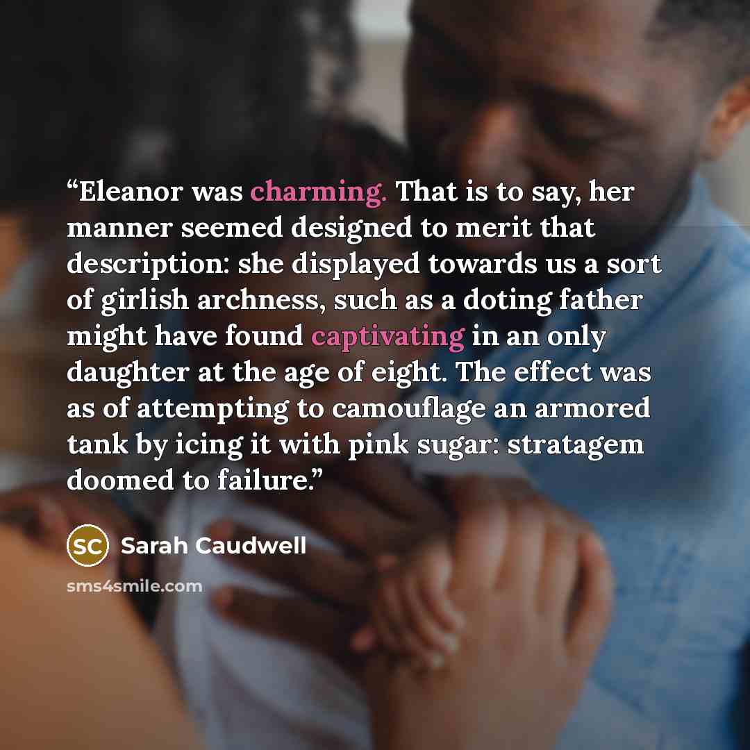 “Eleanor was charming. That is to say, her manner seemed designed to merit that description: she displayed towards us a sort of girlish archness, such as a doting father might have found captivating in an only daughter at the age of eight. The effect was as of attempting to camouflage an armored…” quote by Sarah Caudwell