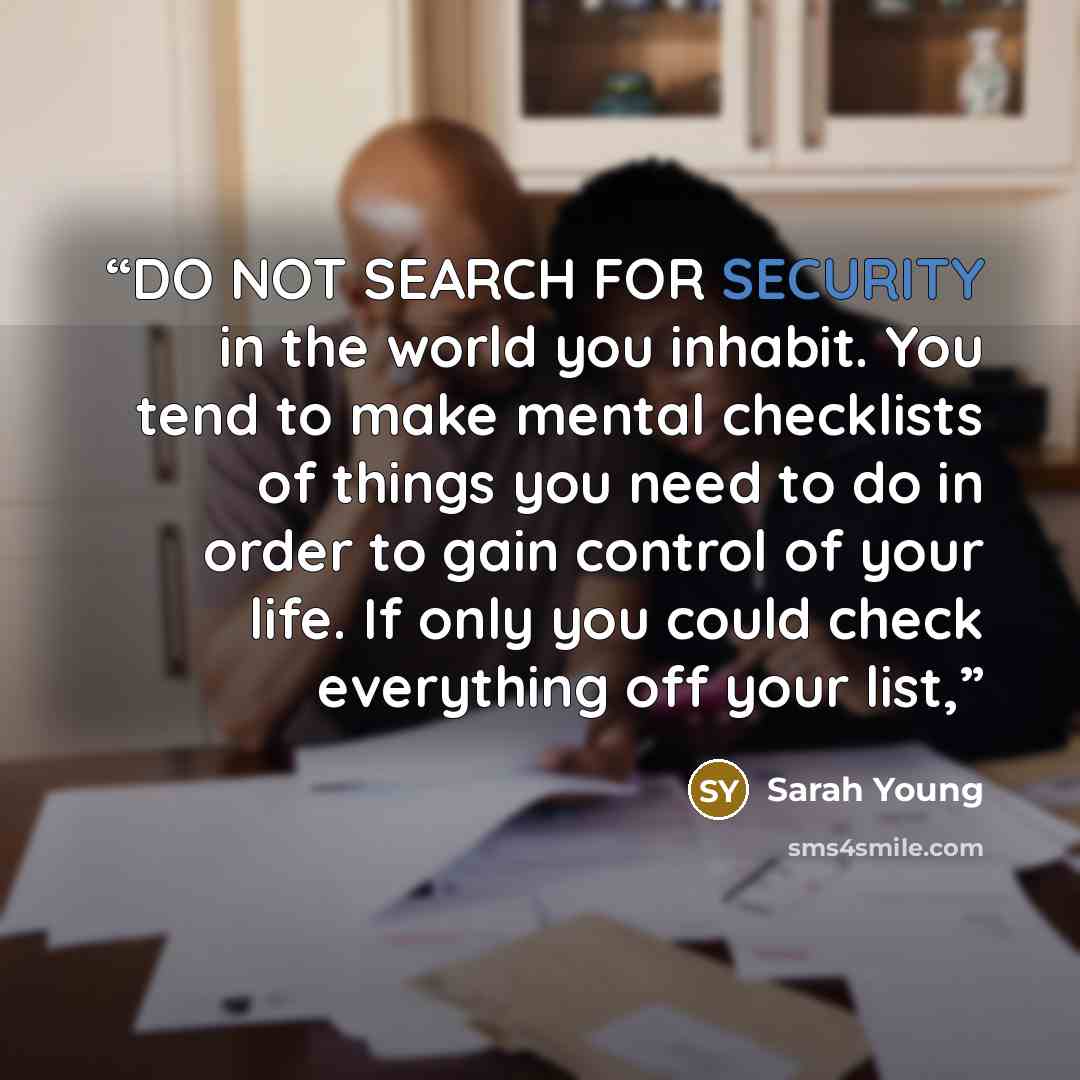 “DO NOT SEARCH FOR SECURITY in the world you inhabit. You tend to make mental checklists of things you need to do in order to gain control of your life. If only you could check everything off your list,” quote by Sarah Young
