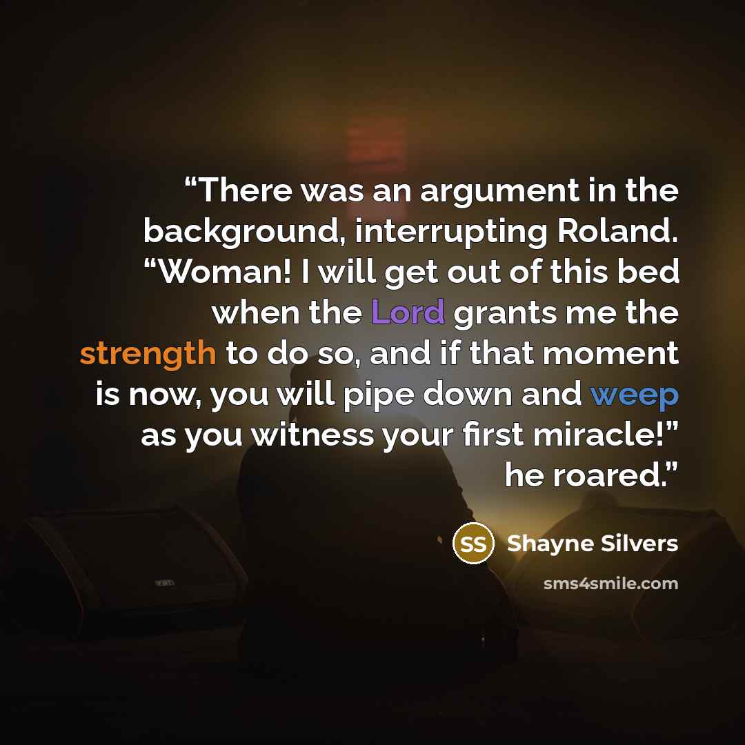“There was an argument in the background, interrupting Roland. “Woman! I will get out of this bed when the Lord grants me the strength to do so, and if that moment is now, you will pipe down and weep as you witness your first miracle!” he roared.” quote by Shayne Silvers