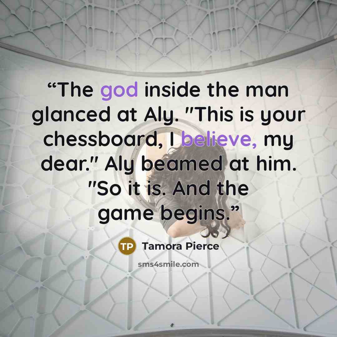 “The god inside the man glanced at Aly. "This is your chessboard, I believe, my dear." Aly beamed at him. "So it is. And the game begins.” quote by Tamora Pierce