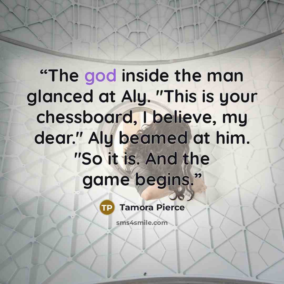 “The god inside the man glanced at Aly. "This is your chessboard, I believe, my dear." Aly beamed at him. "So it is. And the game begins.” quote by Tamora Pierce