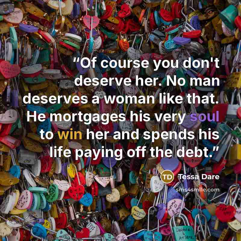 “Of course you don't deserve her. No man deserves a woman like that. He mortgages his very soul to win her and spends his life paying off the debt.” quote by Tessa Dare