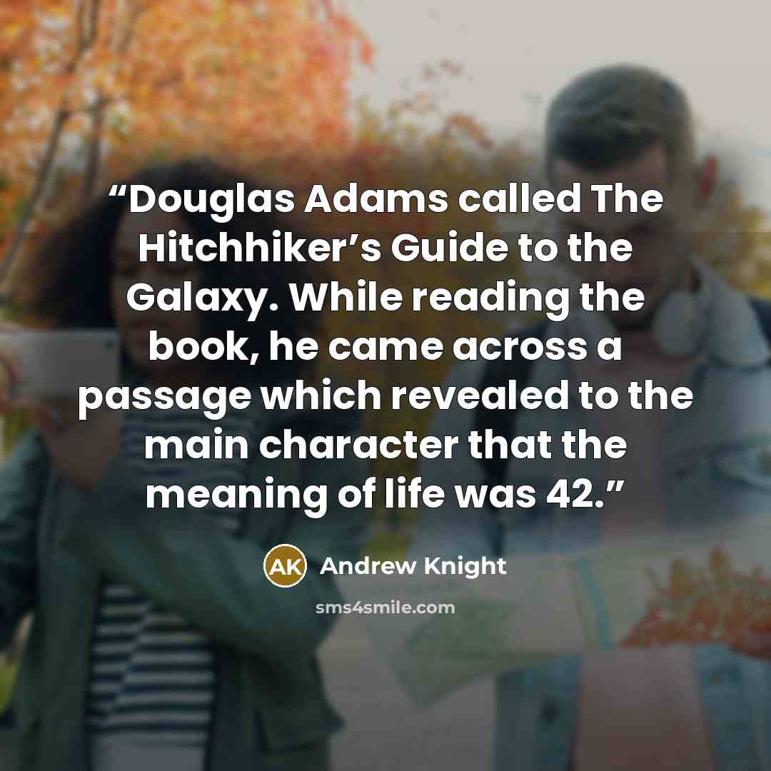 “Douglas Adams called The Hitchhiker’s Guide to the Galaxy. While reading the book, he came across a passage which revealed to the main character that the meaning of life was 42.” quote by Andrew Knight