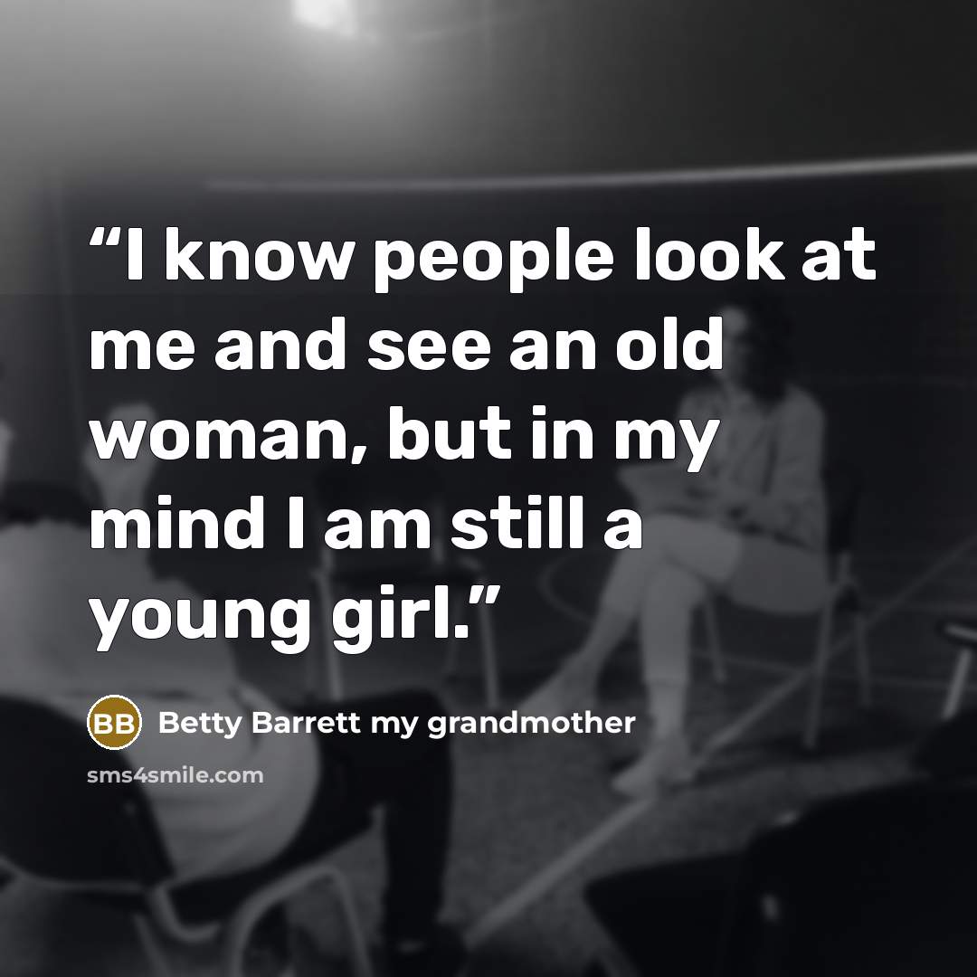 “I know people look at me and see an old woman, but in my mind I am still a young girl.” quote by Betty Barrett my grandmother