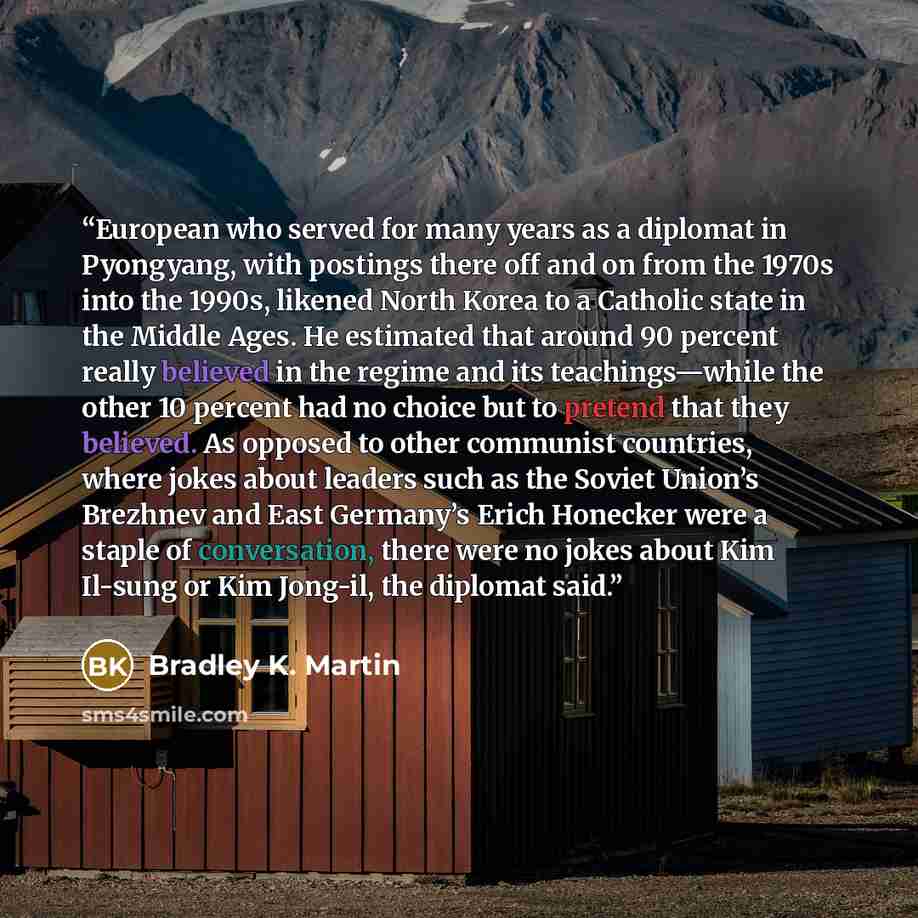 “European who served for many years as a diplomat in Pyongyang, with postings there off and on from the 1970s into the 1990s, likened North Korea to a Catholic state in the Middle Ages. He estimated that around 90 percent really believed in the regime and its teachings—while the other 10 percent…” quote by Bradley K. Martin