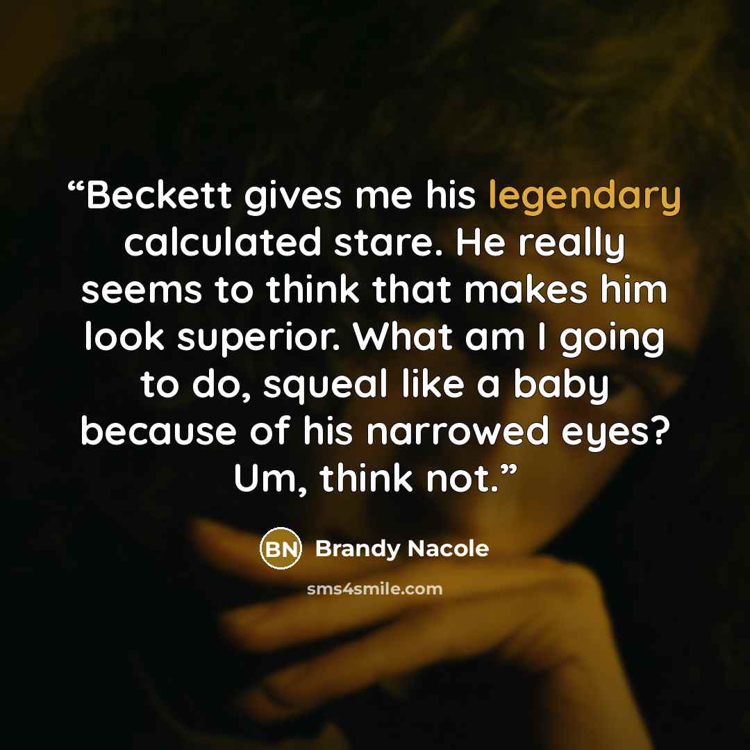 “Beckett gives me his legendary calculated stare. He really seems to think that makes him look superior. What am I going to do, squeal like a baby because of his narrowed eyes? Um, think not.” quote by Brandy Nacole