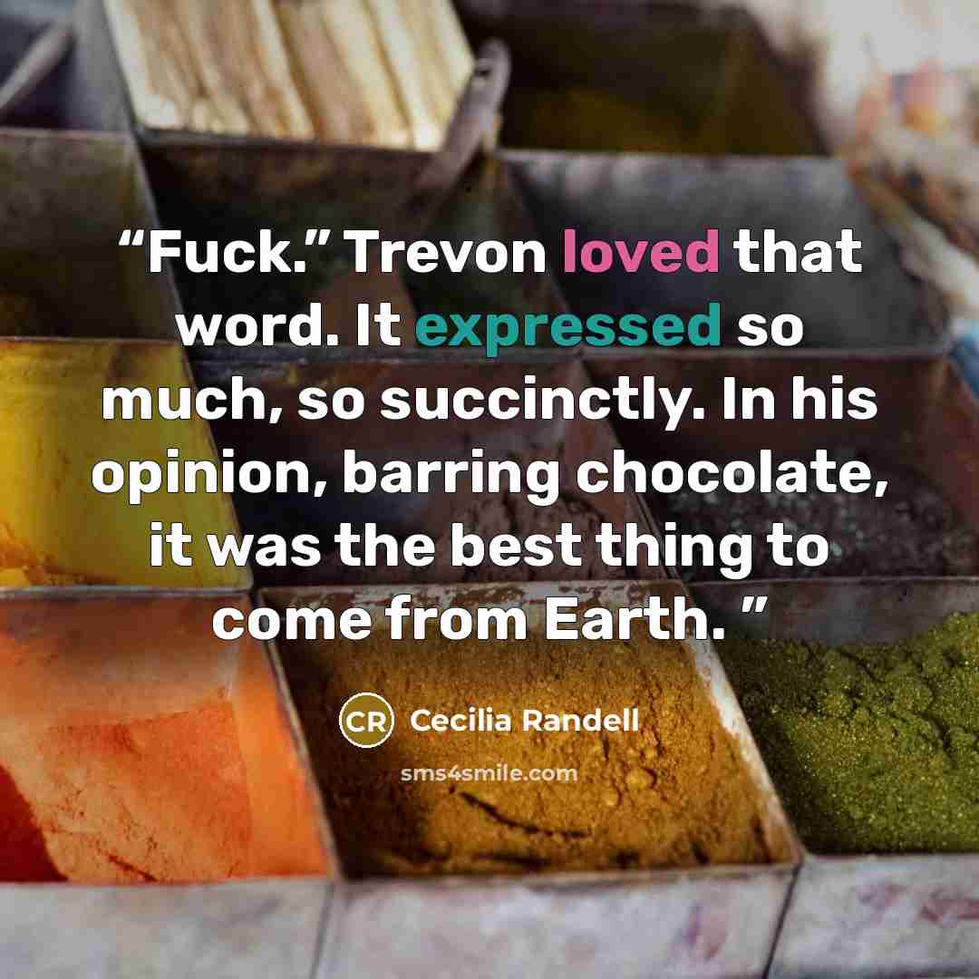 “Fuck.” Trevon loved that word. It expressed so much, so succinctly. In his opinion, barring chocolate, it was the best thing to come from Earth.” quote by Cecilia Randell