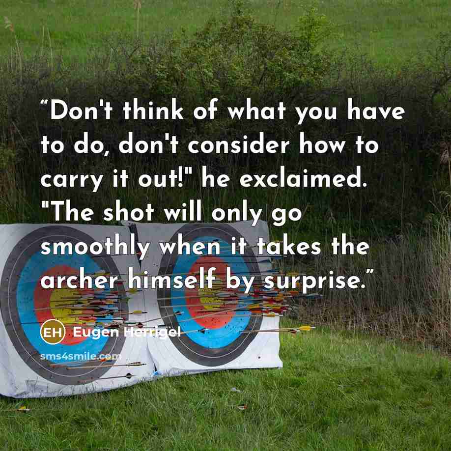“Don't think of what you have to do, don't consider how to carry it out!" he exclaimed. "The shot will only go smoothly when it takes the archer himself by surprise.” quote by Eugen Herrigel