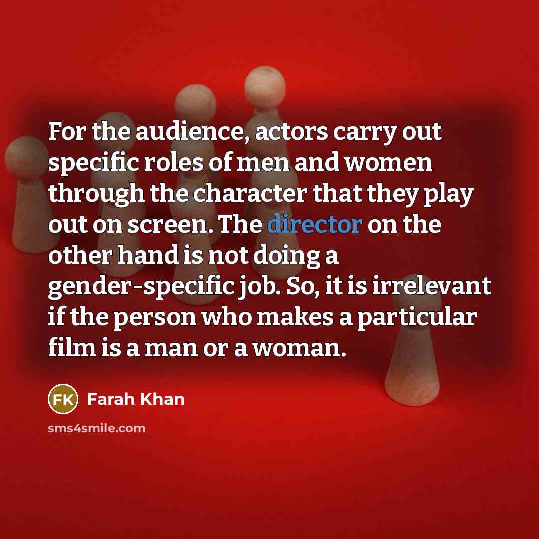 “For the audience, actors carry out specific roles of men and women through the character that they play out on screen. The director on the other hand is not doing a gender-specific job. So, it is irrelevant if the person who makes a particular film is a man or a woman.” quote by Farah Khan