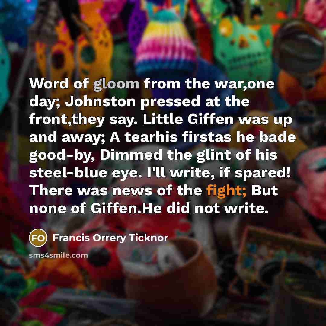 “Word of gloom from the war,one day; Johnston pressed at the front,they say. Little Giffen was up and away; A tearhis firstas he bade good-by, Dimmed the glint of his steel-blue eye. I'll write, if spared! There was news of the fight; But none of Giffen.He did not write.” quote by Francis Orrery Ticknor