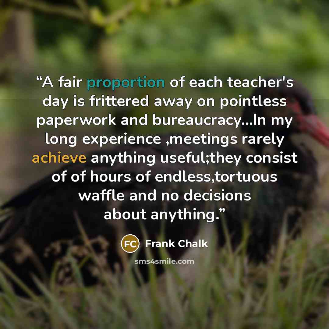 “A fair proportion of each teacher's day is frittered away on pointless paperwork and bureaucracy...In my long experience ,meetings rarely achieve anything useful;they consist of of hours of endless,tortuous waffle and no decisions about anything.” quote by Frank Chalk