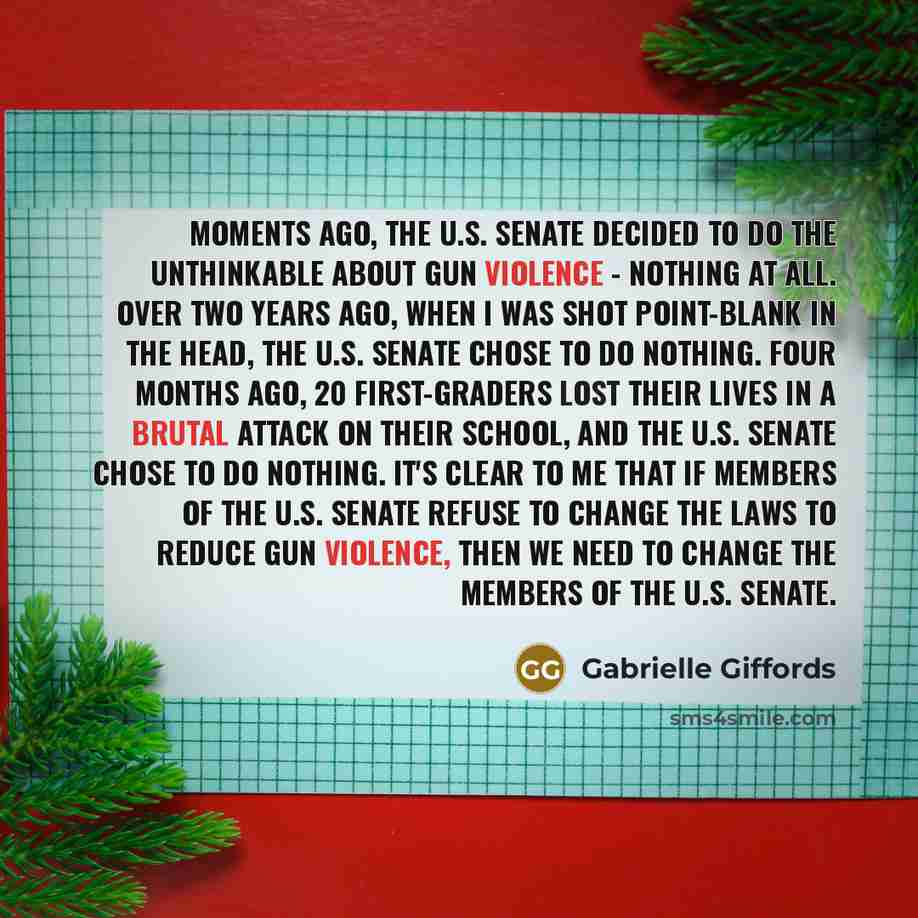 “Moments ago, the U.S. Senate decided to do the unthinkable about gun violence - nothing at all. Over two years ago, when I was shot point-blank in the head, the U.S. Senate chose to do nothing. Four months ago, 20 first-graders lost their lives in a brutal attack on their school, and the U.S…” quote by Gabrielle Giffords