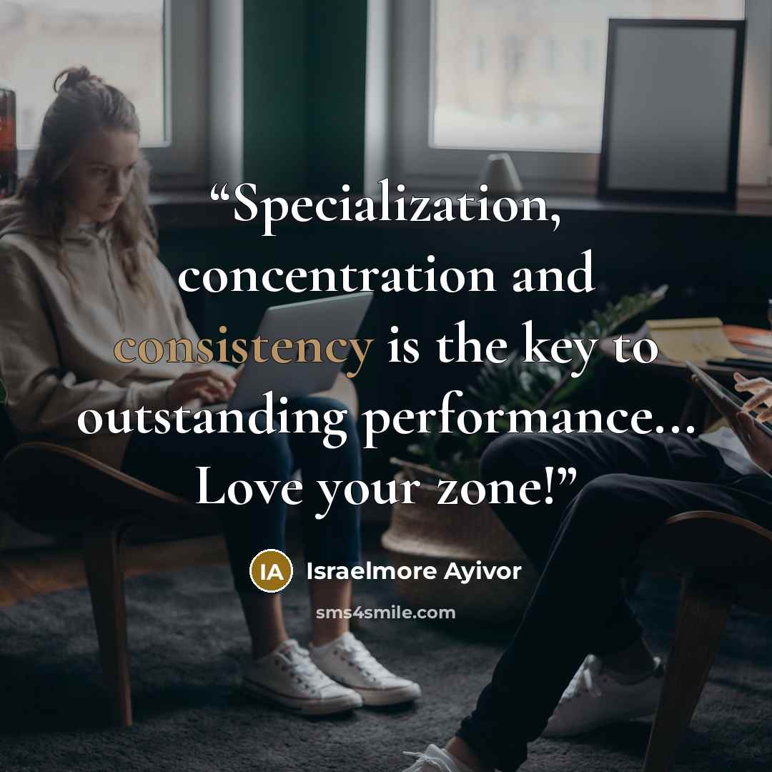 “Specialization, concentration and consistency is the key to outstanding performance... Love your zone!” quote by Israelmore Ayivor