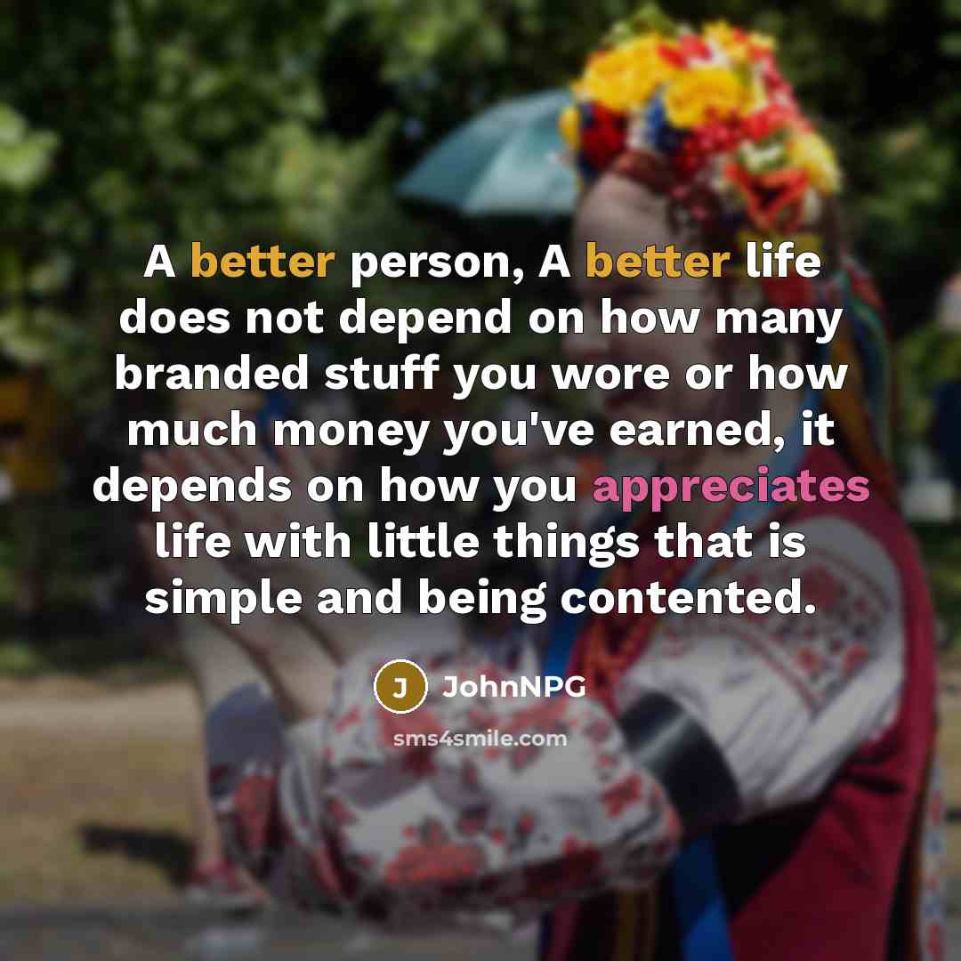 “A better person, A better life does not depend on how many branded stuff you wore or how much money you've earned, it depends on how you appreciates life with little things that is simple and being contented.” quote by JohnNPG