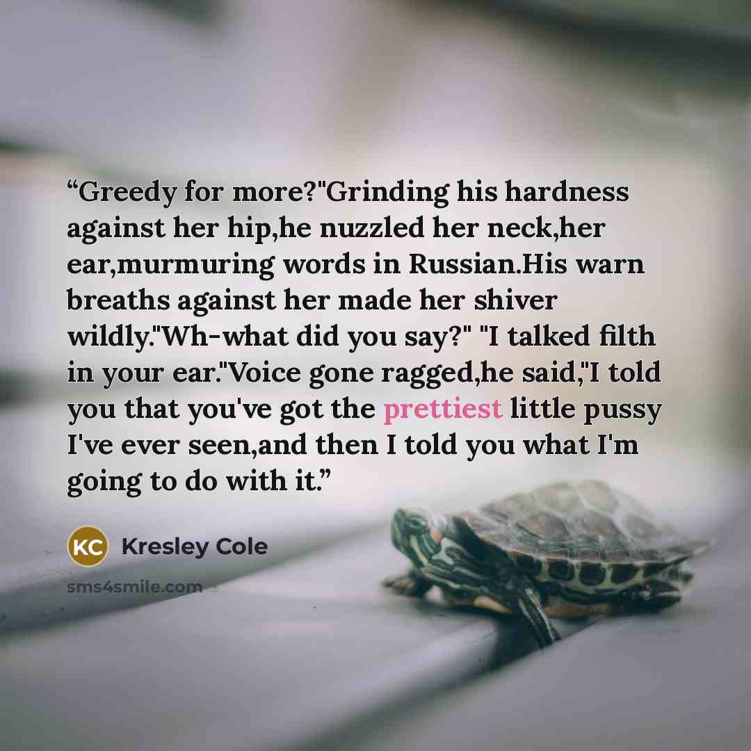 “Greedy for more?"Grinding his hardness against her hip,he nuzzled her neck,her ear,murmuring words in Russian.His warn breaths against her made her shiver wildly."Wh-what did you say?" "I talked filth in your ear."Voice gone ragged,he said,"I told you that you've got the prettiest little pussy…” quote by Kresley Cole