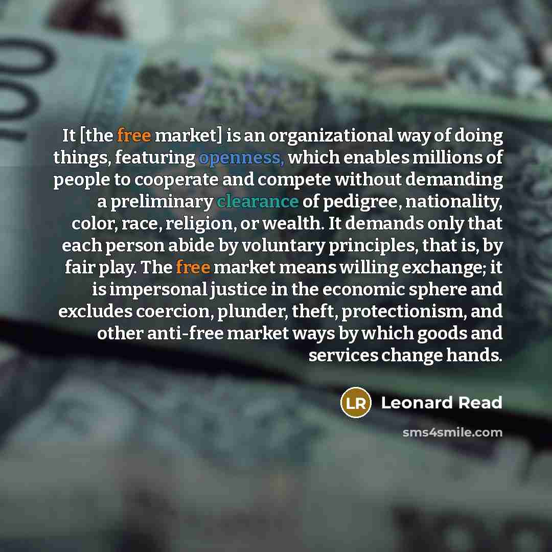 “It [the free market] is an organizational way of doing things, featuring openness, which enables millions of people to cooperate and compete without demanding a preliminary clearance of pedigree, nationality, color, race, religion, or wealth. It demands only that each person abide by voluntary…” quote by Leonard Read