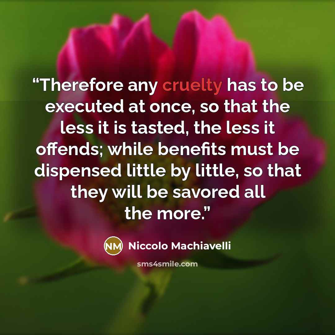“Therefore any cruelty has to be executed at once, so that the less it is tasted, the less it offends; while benefits must be dispensed little by little, so that they will be savored all the more.” quote by Niccolò Machiavelli