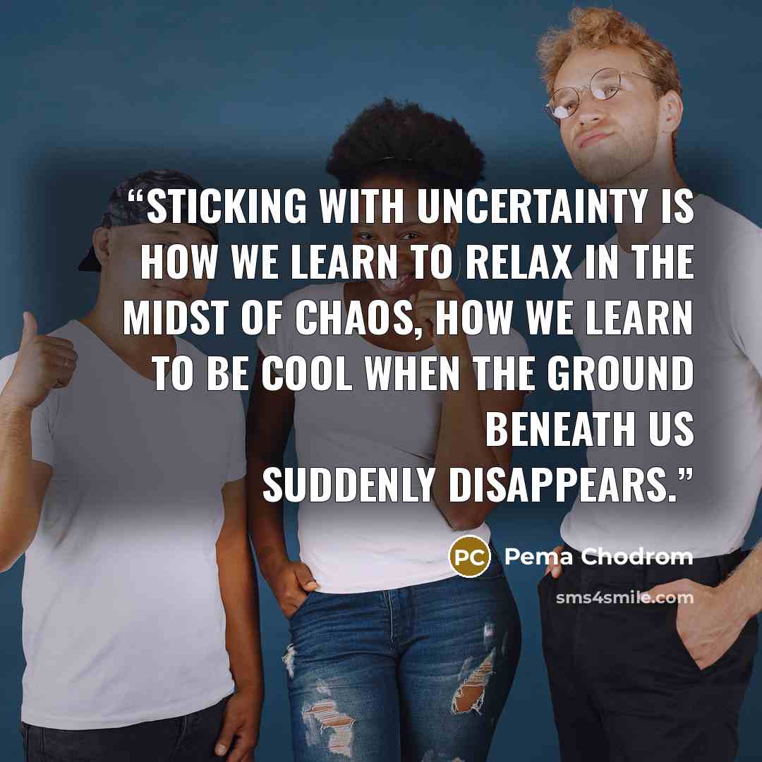 “Sticking with uncertainty is how we learn to relax in the midst of chaos, how we learn to be cool when the ground beneath us suddenly disappears.” quote by Pema Chodrom