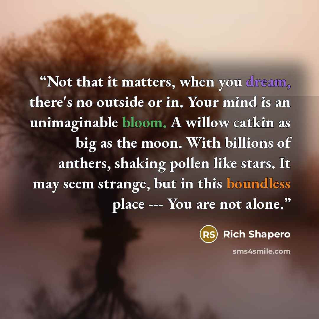 “Not that it matters, when you dream, there's no outside or in. Your mind is an unimaginable bloom. A willow catkin as big as the moon. With billions of anthers, shaking pollen like stars. It may seem strange, but in this boundless place --- You are not alone.” quote by Rich Shapero