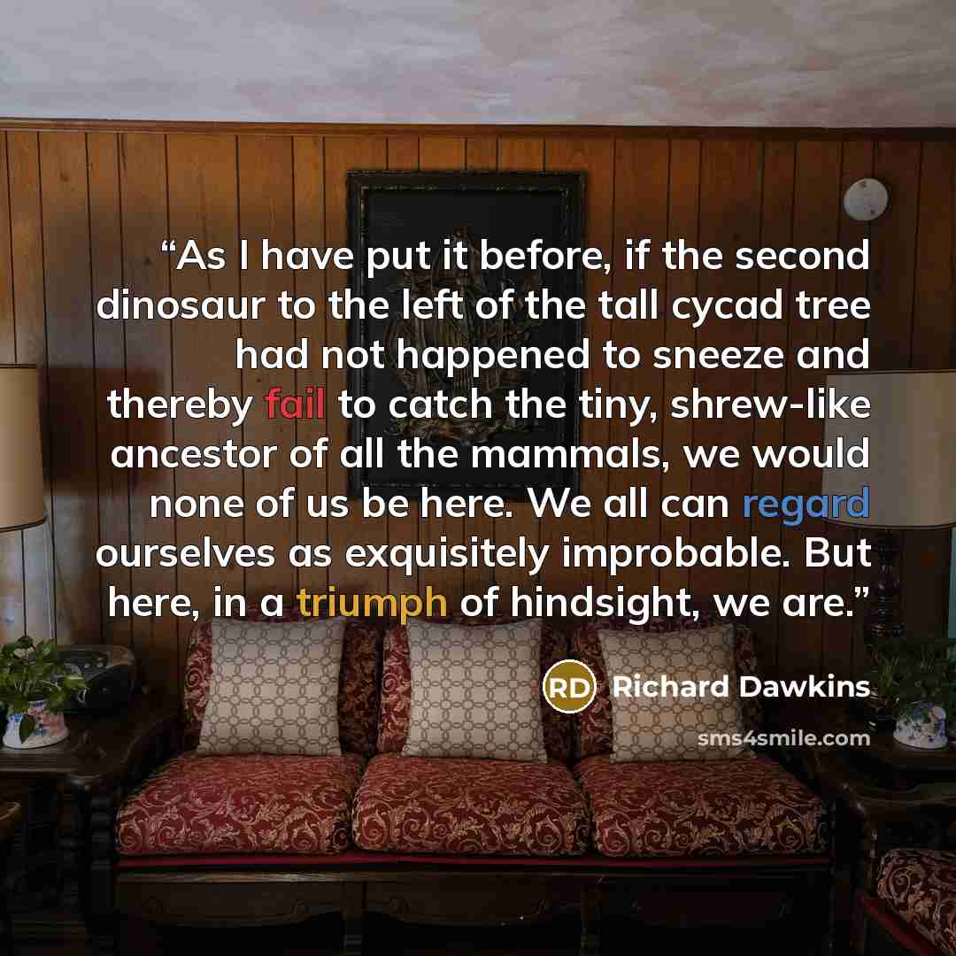 “As I have put it before, if the second dinosaur to the left of the tall cycad tree had not happened to sneeze and thereby fail to catch the tiny, shrew-like ancestor of all the mammals, we would none of us be here. We all can regard ourselves as exquisitely improbable. But here, in a triumph of…” quote by Richard Dawkins