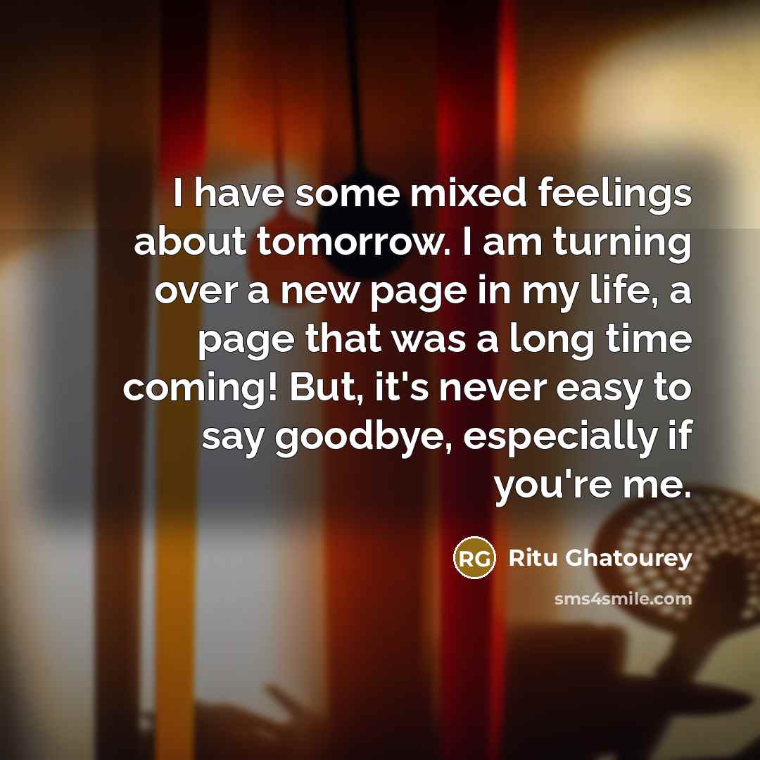 “I have some mixed feelings about tomorrow. I am turning over a new page in my life, a page that was a long time coming! But, it's never easy to say goodbye, especially if you're me.” quote by Ritu Ghatourey