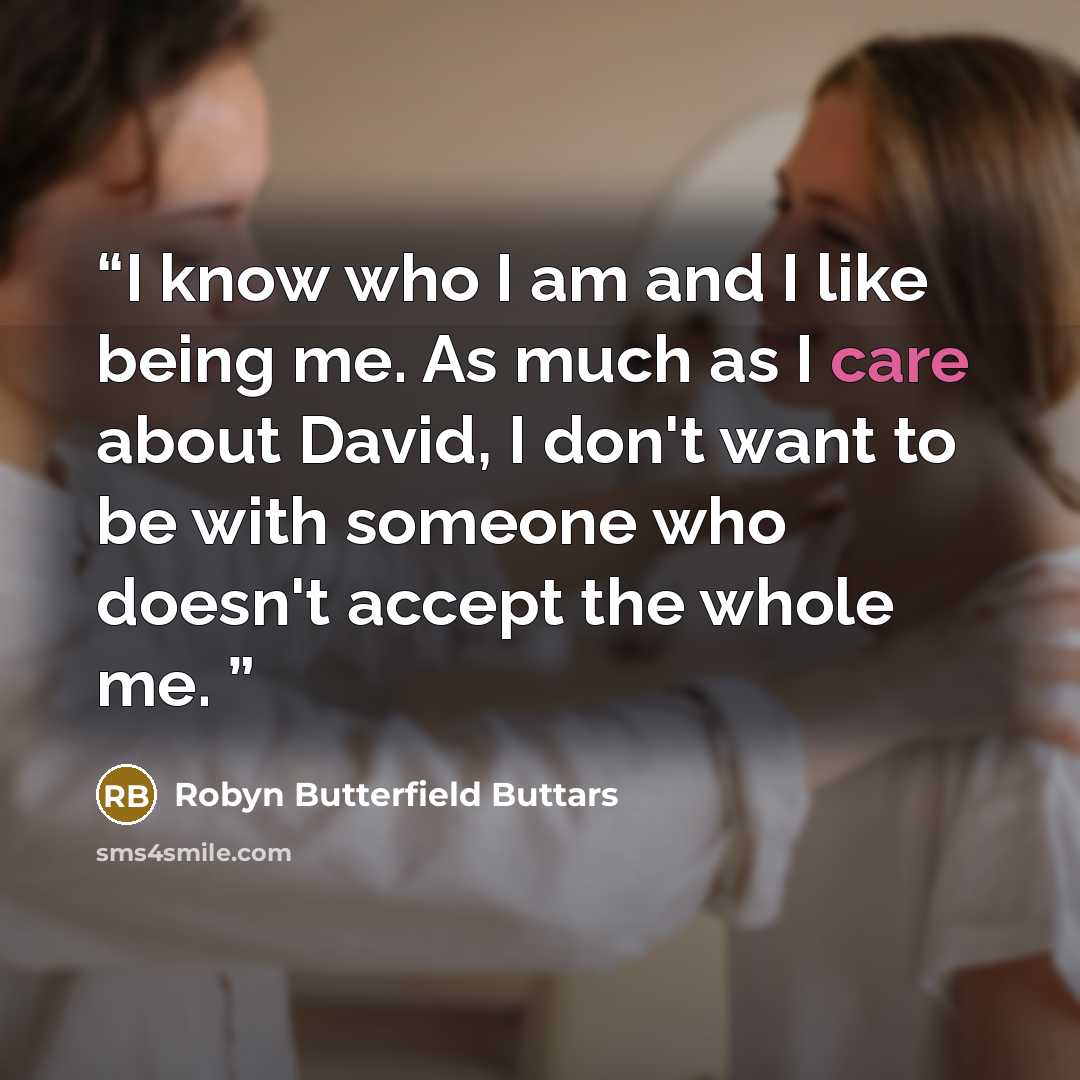 “I know who I am and I like being me. As much as I care about David, I don't want to be with someone who doesn't accept the whole me.” quote by Robyn Butterfield Buttars
