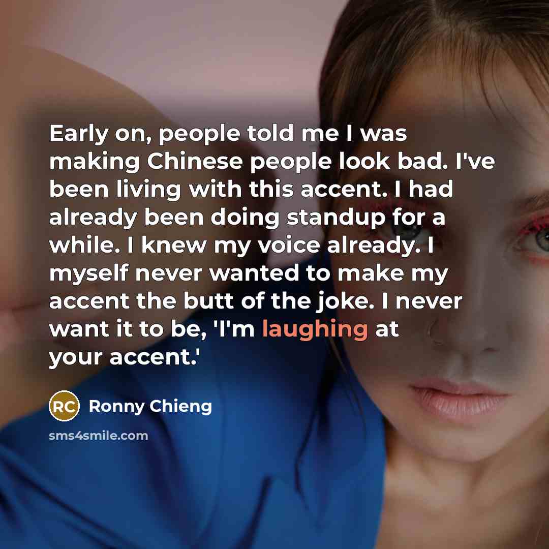 “Early on, people told me I was making Chinese people look bad. I've been living with this accent. I had already been doing standup for a while. I knew my voice already. I myself never wanted to make my accent the butt of the joke. I never want it to be, 'I'm laughing at your accent.'” quote by Ronny Chieng