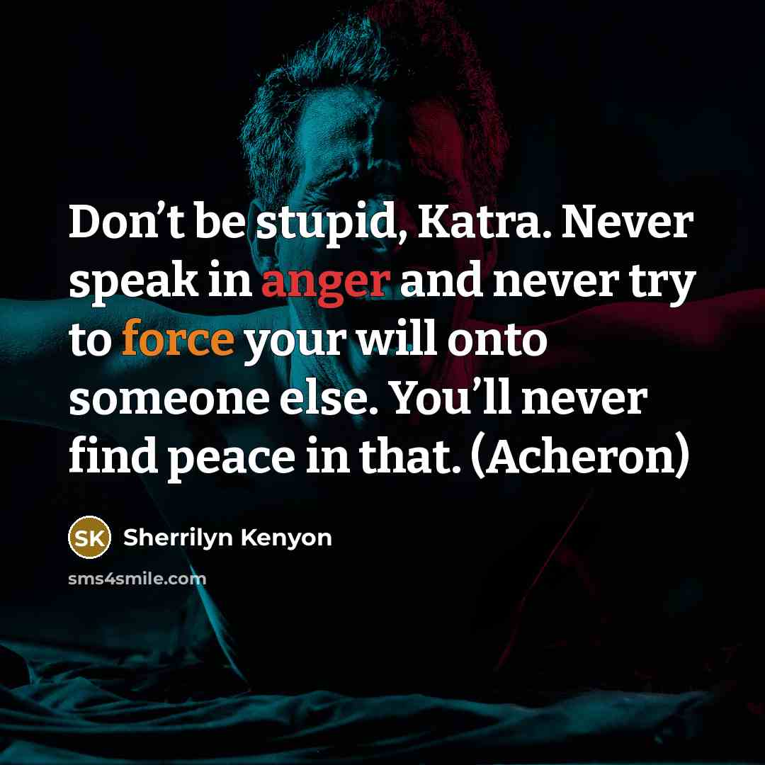 “Don’t be stupid, Katra. Never speak in anger and never try to force your will onto someone else. You’ll never find peace in that. (Acheron)” quote by Sherrilyn Kenyon