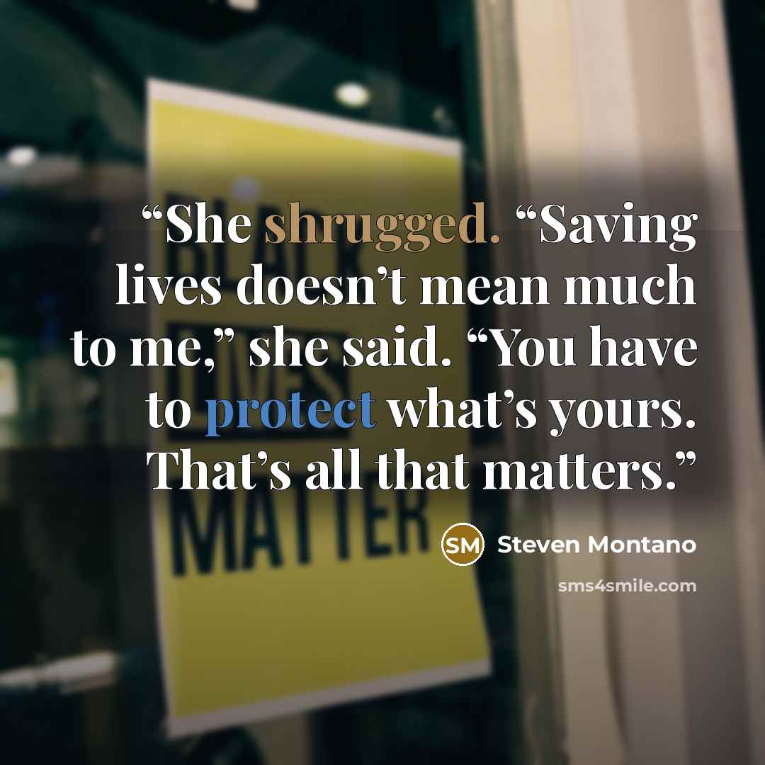 “She shrugged. “Saving lives doesn’t mean much to me,” she said. “You have to protect what’s yours. That’s all that matters.” quote by Steven Montano