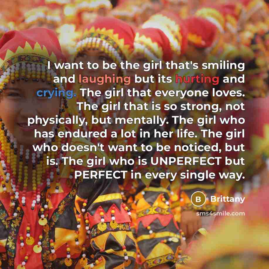 “I want to be the girl that's smiling and laughing but its hurting and crying. The girl that everyone loves. The girl that is so strong, not physically, but mentally. The girl who has endured a lot in her life. The girl who doesn't want to be noticed, but is. The girl who is UNPERFECT but PERFECT…” quote by Brittany