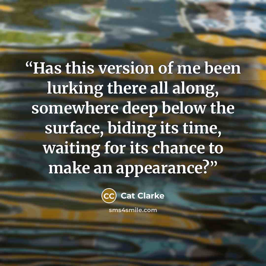 “Has this version of me been lurking there all along, somewhere deep below the surface, biding its time, waiting for its chance to make an appearance?” quote by Cat Clarke