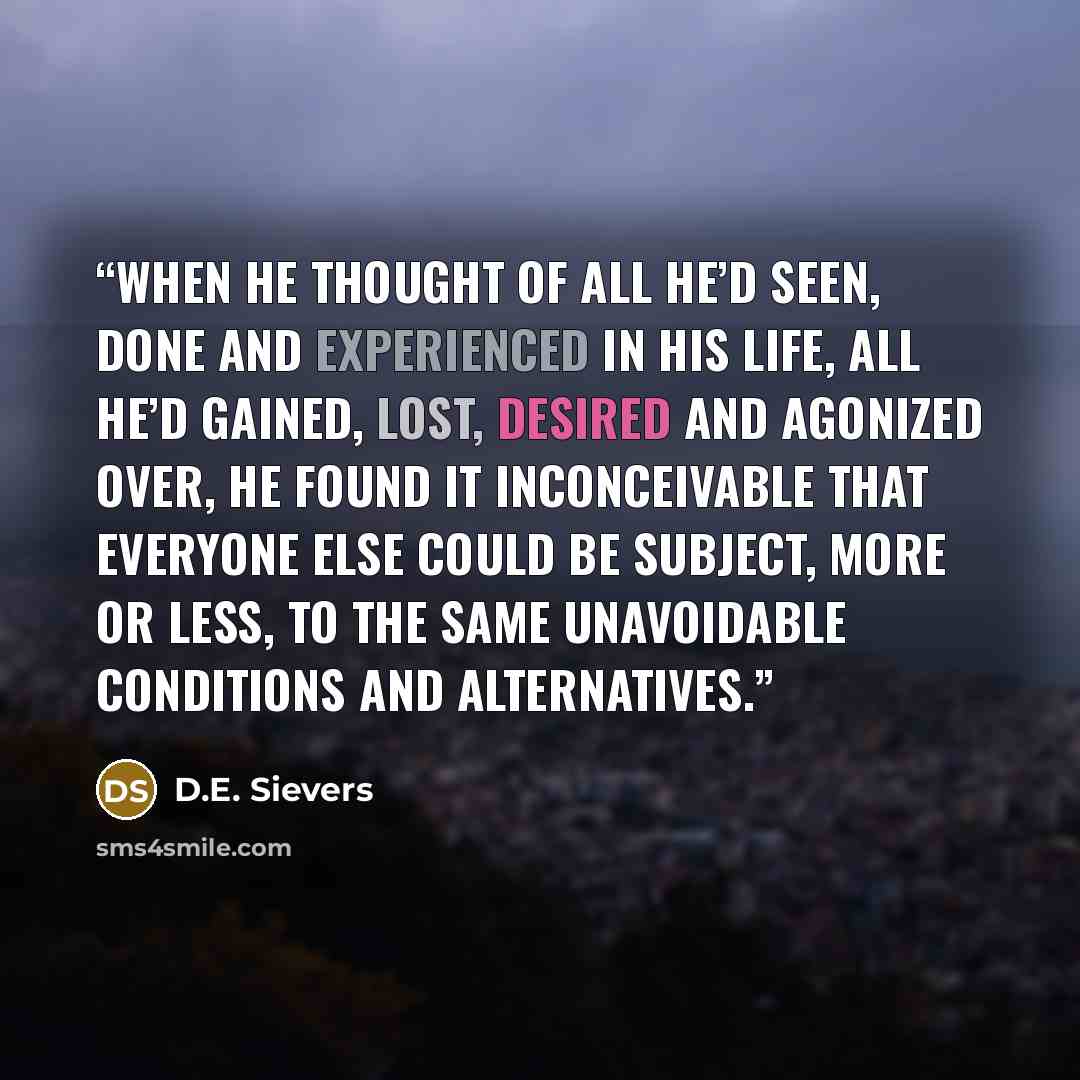 “When he thought of all he’d seen, done and experienced in his life, all he’d gained, lost, desired and agonized over, he found it inconceivable that everyone else could be subject, more or less, to the same unavoidable conditions and alternatives.” quote by D.E. Sievers