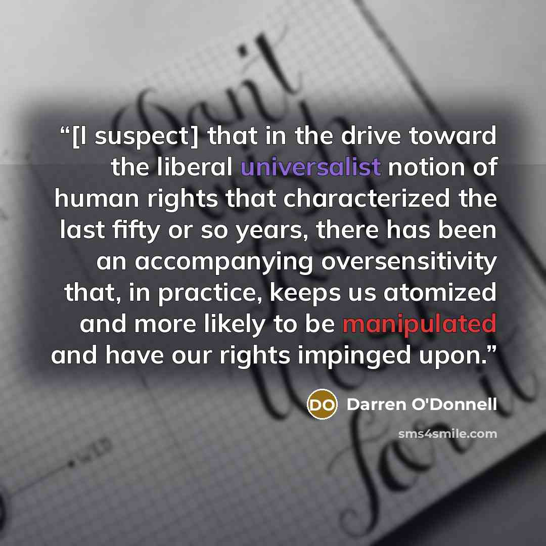 “[I suspect] that in the drive toward the liberal universalist notion of human rights that characterized the last fifty or so years, there has been an accompanying oversensitivity that, in practice, keeps us atomized and more likely to be manipulated and have our rights impinged upon.” quote by Darren O'Donnell