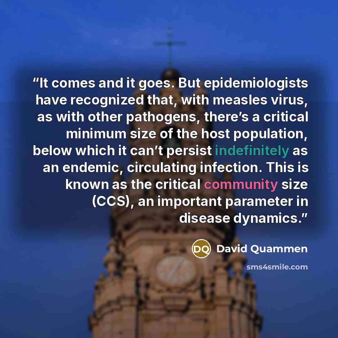 “It comes and it goes. But epidemiologists have recognized that, with measles virus, as with other pathogens, there’s a critical minimum size of the host population, below which it can’t persist indefinitely as an endemic, circulating infection. This is known as the critical community size (CCS)…” quote by David Quammen