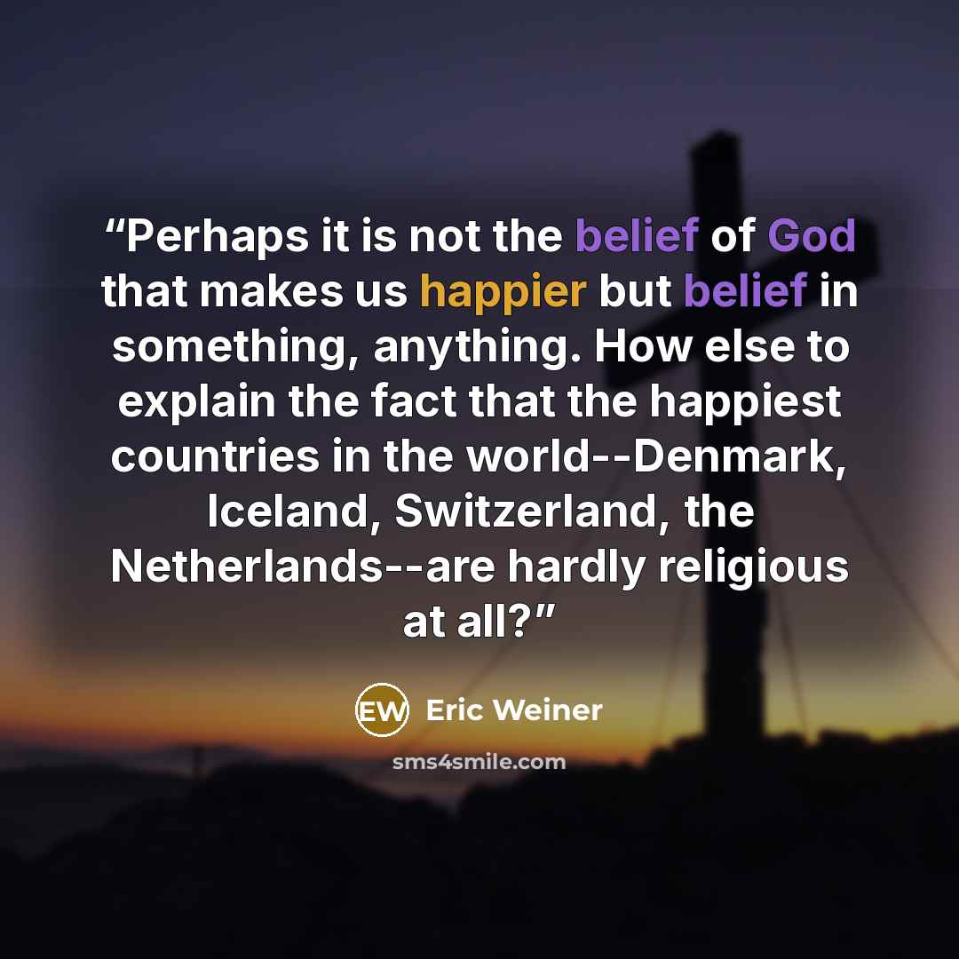 “Perhaps it is not the belief of God that makes us happier but belief in something, anything. How else to explain the fact that the happiest countries in the world--Denmark, Iceland, Switzerland, the Netherlands--are hardly religious at all?” quote by Eric Weiner