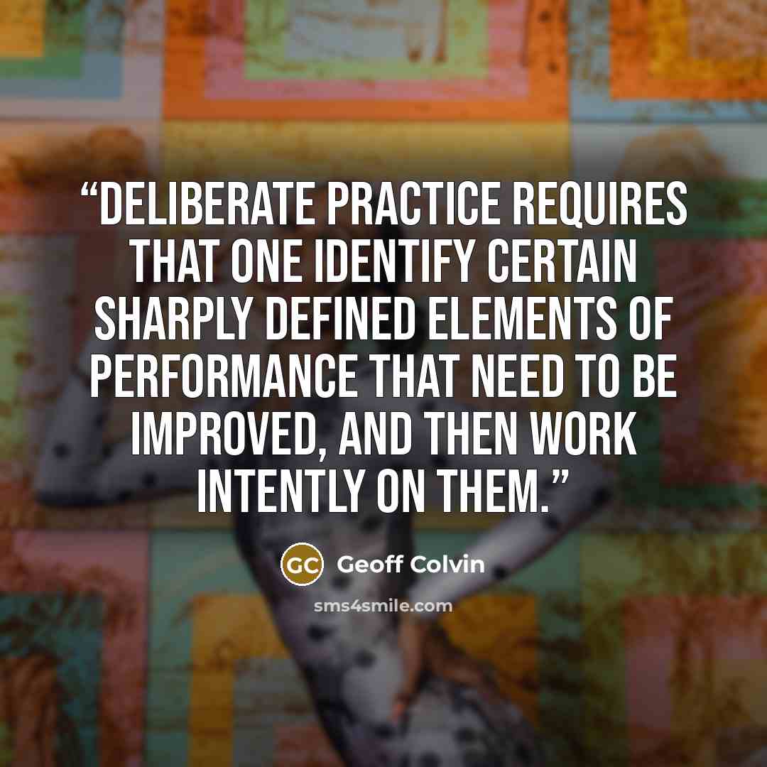 “deliberate practice requires that one identify certain sharply defined elements of performance that need to be improved, and then work intently on them.” quote by Geoff Colvin