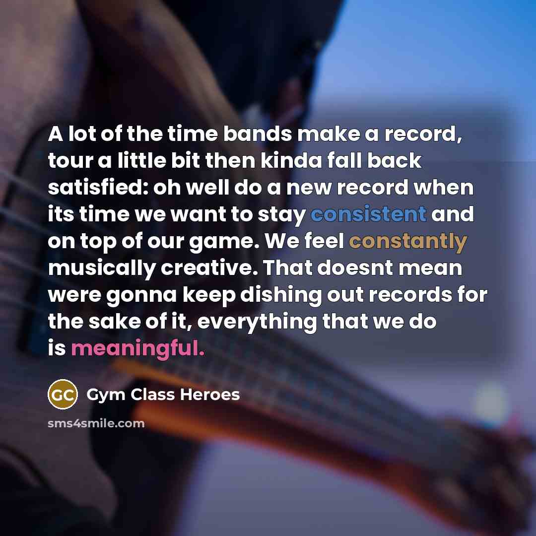 “A lot of the time bands make a record, tour a little bit then kinda fall back satisfied: oh well do a new record when its time we want to stay consistent and on top of our game. We feel constantly musically creative. That doesnt mean were gonna keep dishing out records for the sake of it…” quote by Gym Class Heroes