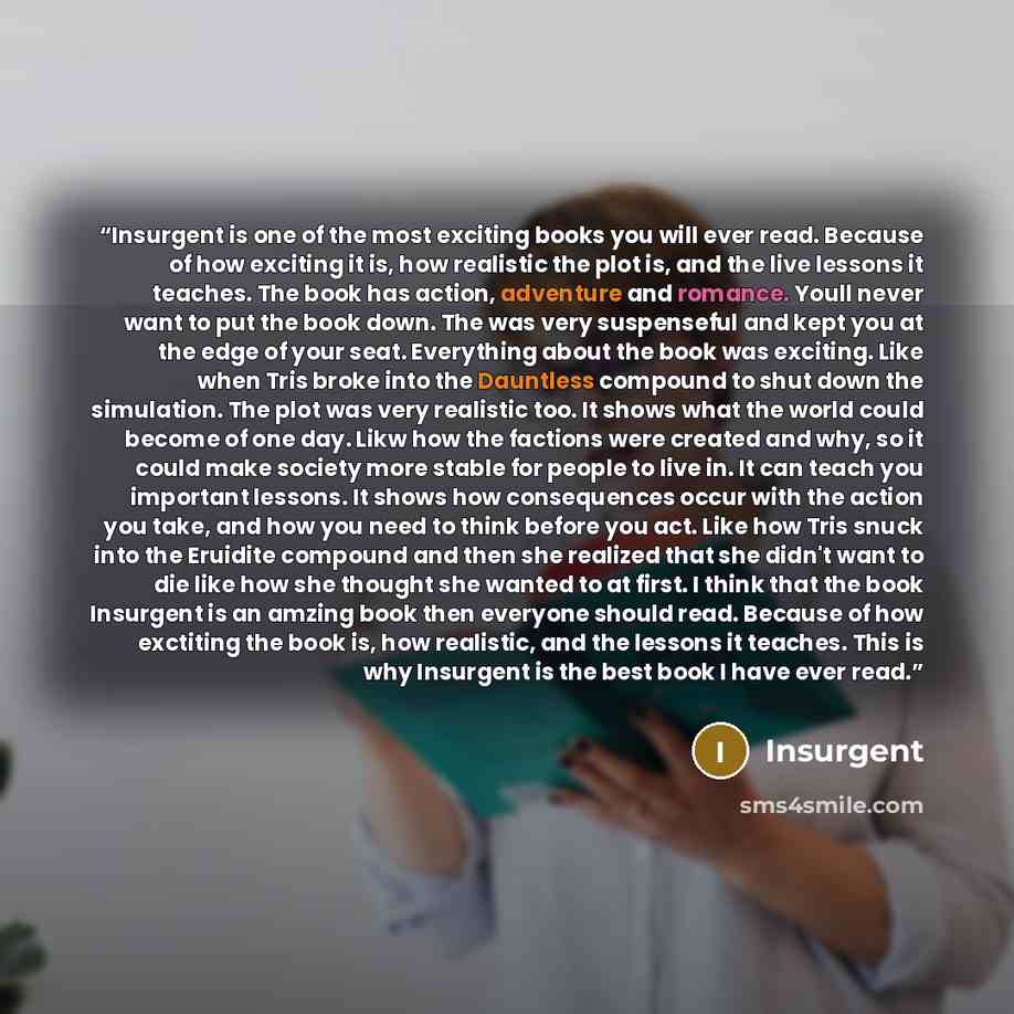 “Insurgent is one of the most exciting books you will ever read. Because of how exciting it is, how realistic the plot is, and the live lessons it teaches. The book has action, adventure and romance. Youll never want to put the book down. The was very suspenseful and kept you at the edge of your…” quote by Insurgent