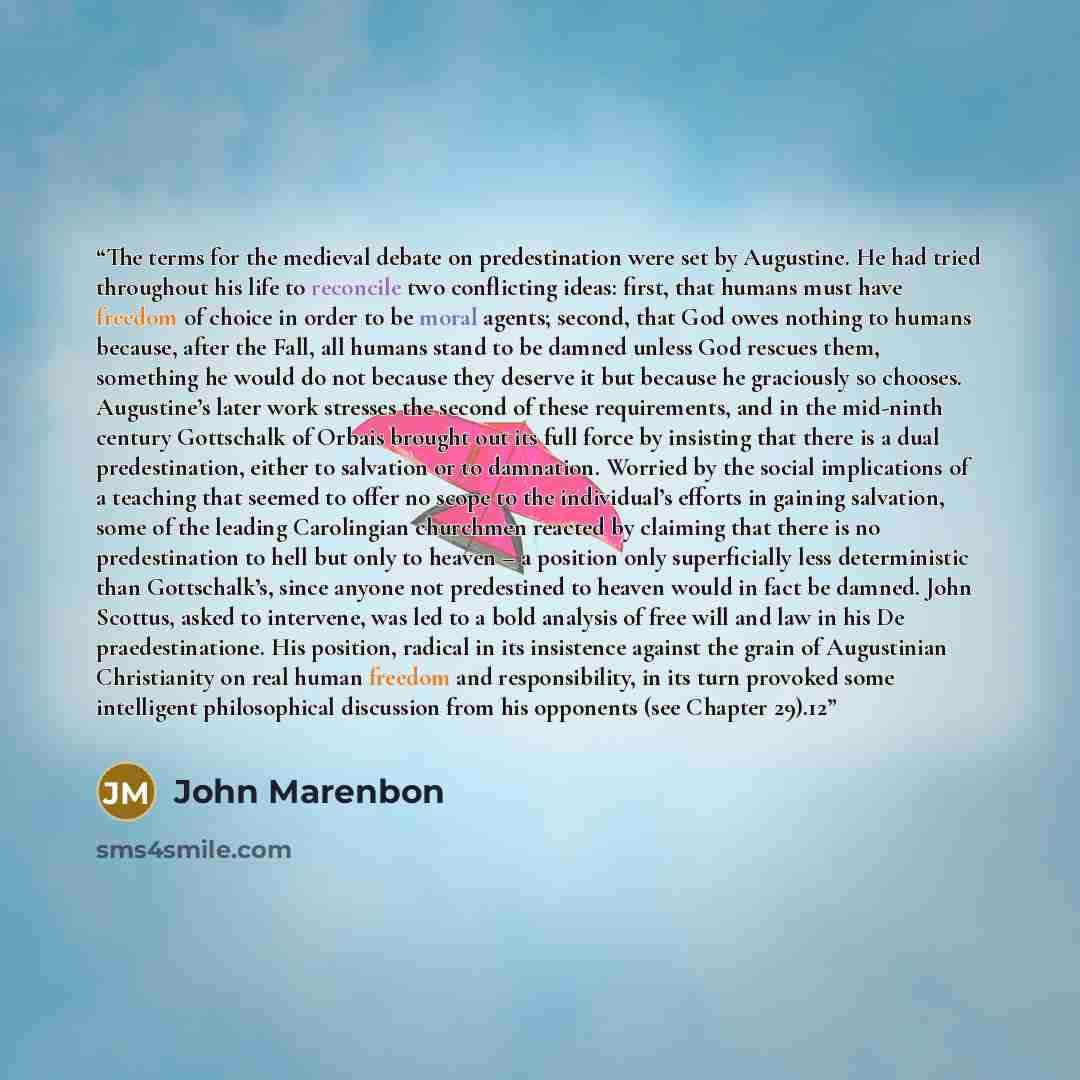 “The terms for the medieval debate on predestination were set by Augustine. He had tried throughout his life to reconcile two conflicting ideas: first, that humans must have freedom of choice in order to be moral agents; second, that God owes nothing to humans because, after the Fall, all humans…” quote by John Marenbon