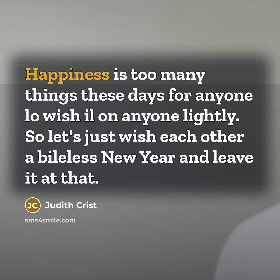 “Happiness is too many things these days for anyone lo wish il on anyone lightly. So let's just wish each other a bileless New Year and leave it at that.” quote by Judith Crist